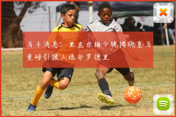 马卡消息：里克尔梅今晚揭晓皇马重磅引援人选非罗德里