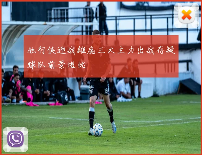 独行侠迎战雄鹿三大主力出战存疑球队前景堪忧
