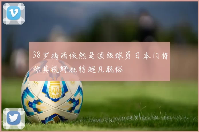38岁梅西依然是顶级球员日本门将称其视野独特超凡脱俗