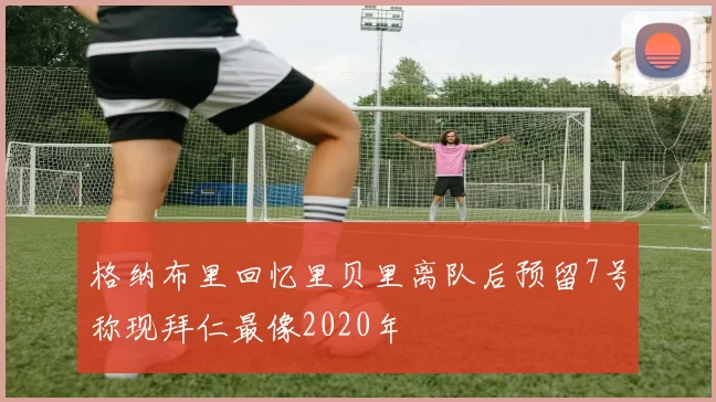 格纳布里回忆里贝里离队后预留7号称现拜仁最像2020年