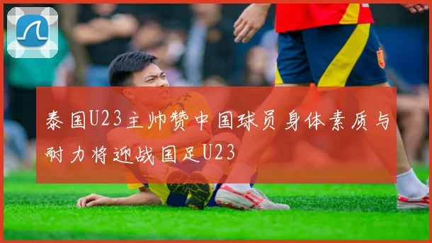泰国U23主帅赞中国球员身体素质与耐力将迎战国足U23