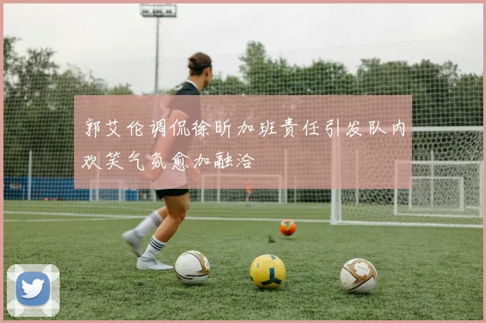 郭艾伦调侃徐昕加班责任引发队内欢笑气氛愈加融洽