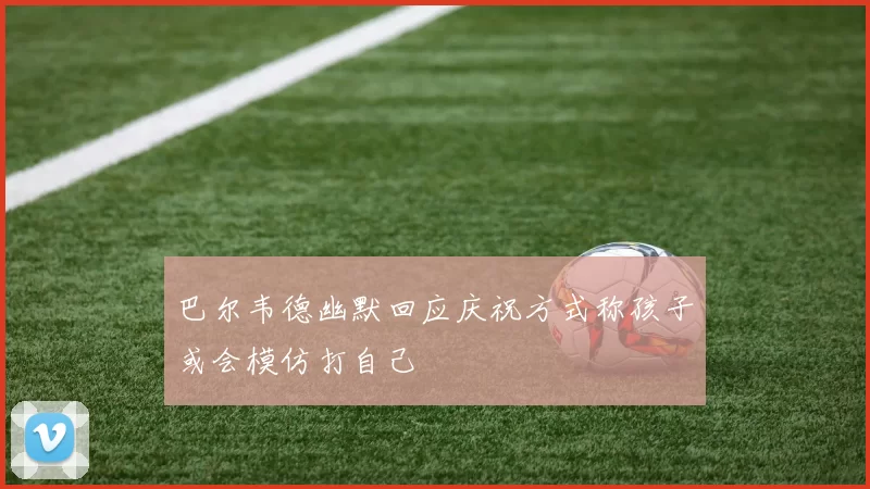 巴尔韦德幽默回应庆祝方式称孩子或会模仿打自己