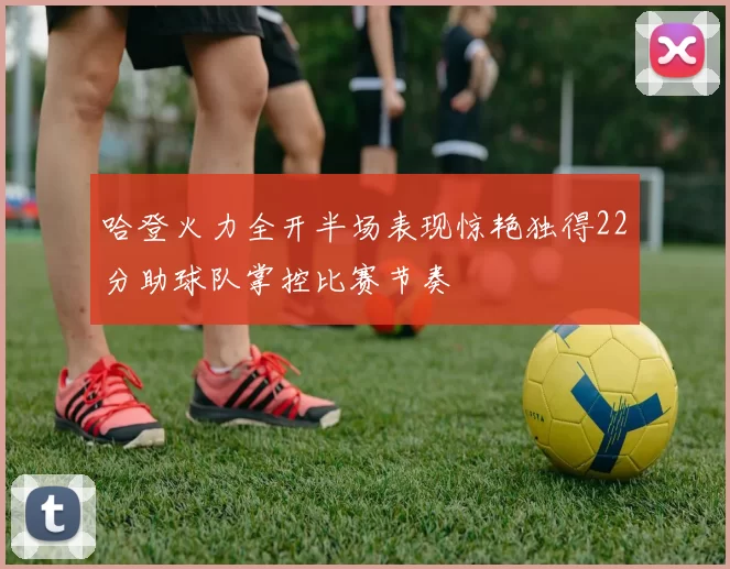 哈登火力全开半场表现惊艳独得22分助球队掌控比赛节奏