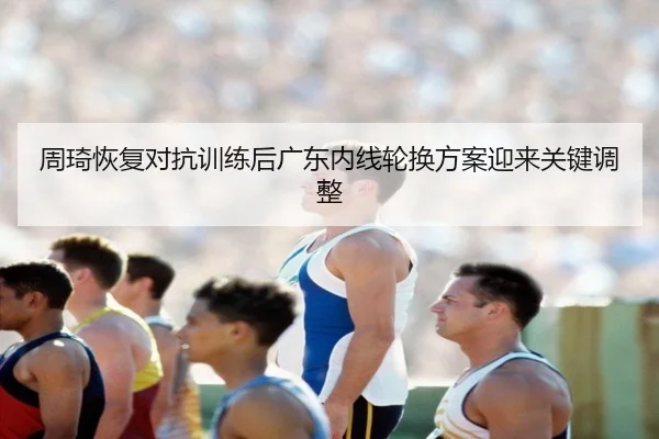 周琦恢复对抗训练后广东内线轮换方案迎来关键调整（YaboSports）